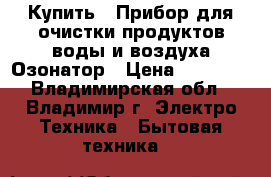 Купить : Прибор для очистки продуктов,воды и воздуха.Озонатор › Цена ­ 25 500 - Владимирская обл., Владимир г. Электро-Техника » Бытовая техника   